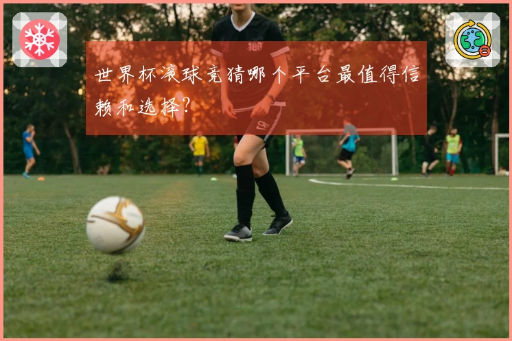 世界杯滚球竞猜哪个平台最值得信赖和选择？